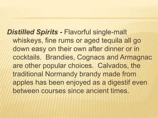 Distilled Spirits - Flavorful single-malt
whiskeys, fine rums or aged tequila all go
down easy on their own after dinner or in
cocktails. Brandies, Cognacs and Armagnac
are other popular choices. Calvados, the
traditional Normandy brandy made from
apples has been enjoyed as a digestif even
between courses since ancient times.
 