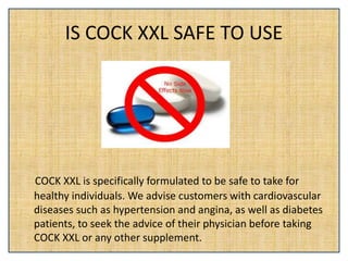 IS COCK XXL SAFE TO USE
COCK XXL is specifically formulated to be safe to take for
healthy individuals. We advise customers with cardiovascular
diseases such as hypertension and angina, as well as diabetes
patients, to seek the advice of their physician before taking
COCK XXL or any other supplement.
 