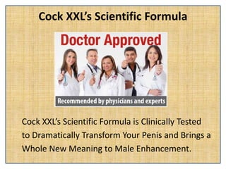 Cock XXL’s Scientific Formula
Cock XXL’s Scientific Formula is Clinically Tested
to Dramatically Transform Your Penis and Brings a
Whole New Meaning to Male Enhancement.
 