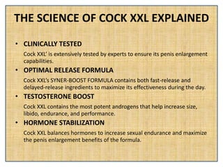 THE SCIENCE OF COCK XXL EXPLAINED
• CLINICALLY TESTED
Cock XXL’ is extensively tested by experts to ensure its penis enlargement
capabilities.
• OPTIMAL RELEASE FORMULA
Cock XXL’s SYNER-BOOST FORMULA contains both fast-release and
delayed-release ingredients to maximize its effectiveness during the day.
• TESTOSTERONE BOOST
Cock XXL contains the most potent androgens that help increase size,
libido, endurance, and performance.
• HORMONE STABILIZATION
Cock XXL balances hormones to increase sexual endurance and maximize
the penis enlargement benefits of the formula.
 