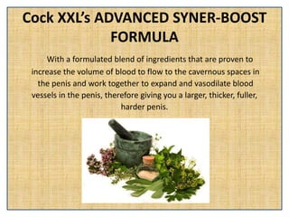 Cock XXL’s ADVANCED SYNER-BOOST
FORMULA
With a formulated blend of ingredients that are proven to
increase the volume of blood to flow to the cavernous spaces in
the penis and work together to expand and vasodilate blood
vessels in the penis, therefore giving you a larger, thicker, fuller,
harder penis.
 