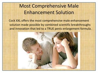 Most Comprehensive Male
Enhancement Solution
Cock XXL offers the most comprehensive male enhancement
solution made possible by combined scientific breakthroughs
and innovation that led to a TRUE penis enlargement formula.
 