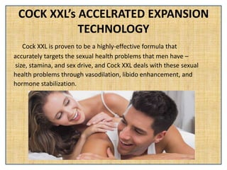 COCK XXL’s ACCELRATED EXPANSION
TECHNOLOGY
Cock XXL is proven to be a highly-effective formula that
accurately targets the sexual health problems that men have –
size, stamina, and sex drive, and Cock XXL deals with these sexual
health problems through vasodilation, libido enhancement, and
hormone stabilization.
 