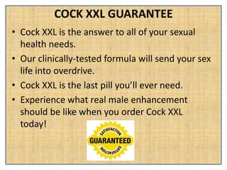 COCK XXL GUARANTEE
• Cock XXL is the answer to all of your sexual
health needs.
• Our clinically-tested formula will send your sex
life into overdrive.
• Cock XXL is the last pill you’ll ever need.
• Experience what real male enhancement
should be like when you order Cock XXL
today!
 