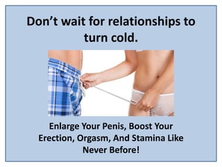Don’t wait for relationships to
turn cold.
Enlarge Your Penis, Boost Your
Erection, Orgasm, And Stamina Like
Never Before!
 