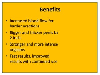 Benefits
• Increased blood flow for
harder erections
• Bigger and thicker penis by
2 inch
• Stronger and more intense
orgasms
• Fast results, improved
results with continued use
 