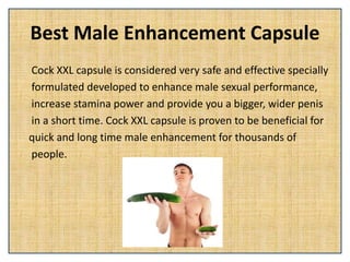 Best Male Enhancement Capsule
Cock XXL capsule is considered very safe and effective specially
formulated developed to enhance male sexual performance,
increase stamina power and provide you a bigger, wider penis
in a short time. Cock XXL capsule is proven to be beneficial for
quick and long time male enhancement for thousands of
people.
 