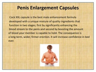 Penis Enlargement Capsules
Cock XXL capsule is the best male enhancement formula
developed with a unique mixture of quality ingredients that
function in two stages; first by significantly enhancing the
blood stream to the penis and second by boosting the amount
of blood your member is capable to hold. The consequence is
a long term, wider, firmer erection. It will increase confidence in bed
ever.
 