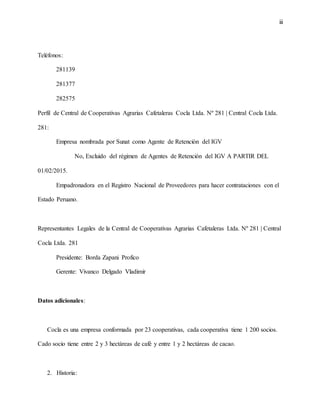 iii
Teléfonos:
281139
281377
282575
Perfil de Central de Cooperativas Agrarias Cafetaleras Cocla Ltda. Nº 281 | Central Cocla Ltda.
281:
Empresa nombrada por Sunat como Agente de Retención del IGV
No, Excluido del régimen de Agentes de Retención del IGV A PARTIR DEL
01/02/2015.
Empadronadora en el Registro Nacional de Proveedores para hacer contrataciones con el
Estado Peruano.
Representantes Legales de la Central de Cooperativas Agrarias Cafetaleras Ltda. Nº 281 | Central
Cocla Ltda. 281
Presidente: Borda Zapani Profico
Gerente: Vivanco Delgado Vladimir
Datos adicionales:
Cocla es una empresa conformada por 23 cooperativas, cada cooperativa tiene 1 200 socios.
Cado socio tiene entre 2 y 3 hectáreas de café y entre 1 y 2 hectáreas de cacao.
2. Historia:
 