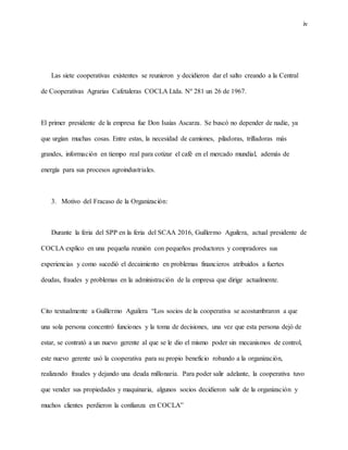 iv
Las siete cooperativas existentes se reunieron y decidieron dar el salto creando a la Central
de Cooperativas Agrarias Cafetaleras COCLA Ltda. Nº 281 un 26 de 1967.
El primer presidente de la empresa fue Don Isaías Ascarza. Se buscó no depender de nadie, ya
que urgían muchas cosas. Entre estas, la necesidad de camiones, piladoras, trilladoras más
grandes, información en tiempo real para cotizar el café en el mercado mundial, además de
energía para sus procesos agroindustriales.
3. Motivo del Fracaso de la Organización:
Durante la feria del SPP en la feria del SCAA 2016, Guillermo Aguilera, actual presidente de
COCLA explico en una pequeña reunión con pequeños productores y compradores sus
experiencias y como sucedió el decaimiento en problemas financieros atribuidos a fuertes
deudas, fraudes y problemas en la administración de la empresa que dirige actualmente.
Cito textualmente a Guillermo Aguilera “Los socios de la cooperativa se acostumbraron a que
una sola persona concentró funciones y la toma de decisiones, una vez que esta persona dejó de
estar, se contrató a un nuevo gerente al que se le dio el mismo poder sin mecanismos de control,
este nuevo gerente usó la cooperativa para su propio beneficio robando a la organización,
realizando fraudes y dejando una deuda millonaria. Para poder salir adelante, la cooperativa tuvo
que vender sus propiedades y maquinaria, algunos socios decidieron salir de la organización y
muchos clientes perdieron la confianza en COCLA”
 