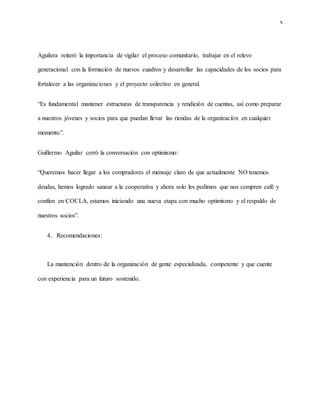 v
Aguilera reiteró la importancia de vigilar el proceso comunitario, trabajar en el relevo
generacional con la formación de nuevos cuadros y desarrollar las capacidades de los socios para
fortalecer a las organizaciones y el proyecto colectivo en general.
“Es fundamental mantener estructuras de transparencia y rendición de cuentas, así como preparar
a nuestros jóvenes y socios para que puedan llevar las riendas de la organización en cualquier
momento”.
Guillermo Aguilar cerró la conversación con optimismo:
“Queremos hacer llegar a los compradores el mensaje claro de que actualmente NO tenemos
deudas, hemos logrado sanear a la cooperativa y ahora solo les pedimos que nos compren café y
confíen en COCLA, estamos iniciando una nueva etapa con mucho optimismo y el respaldo de
nuestros socios”.
4. Recomendaciones:
La mantención dentro de la organización de gente especializada, competente y que cuente
con experiencia para un futuro sostenido.
 