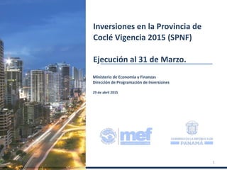 Ministerio de Economía y Finanzas
Dirección de Programación de Inversiones
29 de abril 2015
Inversiones en la Provincia de
Coclé Vigencia 2015 (SPNF)
Ejecución al 31 de Marzo.
1
 