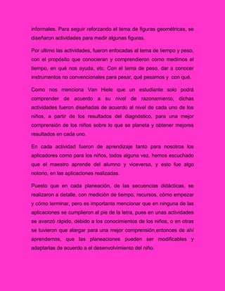 informales. Para seguir reforzando el tema de figuras geométricas, se
diseñaron actividades para medir algunas figuras.
Por ultimo las actividades, fueron enfocadas al tema de tiempo y peso,
con el propósito que conocieran y comprendieron como medimos el
tiempo, en qué nos ayuda, etc. Con el tema de peso, dar a conocer
instrumentos no convencionales para pesar, qué pesamos y con qué.
Como nos menciona Van Hiele que un estudiante solo podrá
comprender de acuerdo a su nivel de razonamiento, dichas
actividades fueron diseñadas de acuerdo al nivel de cada uno de los
niños, a partir de los resultados del diagnóstico, para una mejor
comprensión de los niños sobre lo que se planeta y obtener mejores
resultados en cada uno.
En cada actividad fueron de aprendizaje tanto para nosotros los
aplicadores como para los niños, todos alguna vez, hemos escuchado
que el maestro aprende del alumno y viceversa, y esto fue algo
notorio, en las aplicaciones realizadas.
Puesto que en cada planeación, de las secuencias didácticas, se
realizaron a detalle, con medición de tiempo, recursos, cómo empezar
y cómo terminar, pero es importante mencionar que en ninguna de las
aplicaciones se cumplieron al pie de la letra, pues en unas actividades
se avanzó rápido, debido a los conocimientos de los niños, o en otras
se tuvieron que alargar para una mejor comprensión,entonces de ahí
aprendemos, que las planeaciones pueden ser modificables y
adaptarlas de acuerdo a el desenvolvimiento del niño.
 