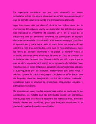 Es importante considerar eso en cada planeación así como
actividades extras por alguna situación inesperada que pueda surgir y
que no permita seguir de acuerdo a lo primeramente planeado.
Algo importante que se observó durante las aplicaciones, es la
importancia del ambiente donde se desarrollan las actividades, como
nos menciona el Programa de estudios 2011, en la Guía de la
educadora que se denomina ambiente de aprendizaje al espacio
donde se desarrolla la comunicación y las interacciones que posibilitan
el aprendizaje, y para lograr esto se debe tener un espacio donde
adentre al niño a las actividades, en la cual no haya distractores, pues
los niños se distraen fácilmente y se pierde la atención hacia la
actividad. A esto se debe añadir que, la forma en cómo se plantean las
actividades son factores para obtener interés del niño a participar o
que se de lo contrario. Ahí mismo en el programa de estudios hace
mención que, el juego propicia el desarrollo de competencias sociales
y autorregulares por las múltiples interacciones con otros niños y
adultos; durante la práctica de juegos complejos los niños hacen uso
del lenguaje, atención, imaginación, control de impulsos, curiosidad,
estrategias para la solución de problemas, cooperación, empatía y
participación en grupo.
De acuerdo con esto y con las experiencias vividas en cada una de las
aplicaciones, es notable que las actividades deban ser planteadas
como juego para los niños de estaforma les interesará más, al mismo
tiempo deben ser retadoras, para que busquen soluciones a lo
planteado y poder despertar su curiosidad.
 