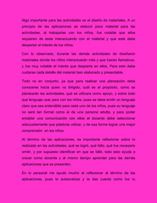 Algo importante para las actividades es el diseño de materiales. A un
principio de las aplicaciones se elaboró poco material para las
actividades, al trabajarlas con los niños, fue notable que ellos
requieren de estar interactuando con el material y que este debe
despertar el interés de los niños.
Con lo observado, durante las demás actividades de diseñaron
materiales donde los niños interactuarán más y que fueran llamativos,
y fue muy notable el interés que despierta en ellos. Para esto debe
cuidarse cada detalle del material bien elaborado y presentable.
Todo va en conjunto, ya que para realizar una planeación debe
conocerse hacia quien va dirigido, cuál es el propósito, como se
plantearán las actividades, qué se utilizara como apoyo, y sobre todo
que lenguaje usar para con los niños; pues se debe emitir un lenguaje
claro que sea entendible para cada uno de los niños, pues su lenguaje
no será tan formal como el de una persona adulta, y para poder
entablar una comunicación con ellos el docente debe seleccionar
adecuadamente que palabras utilizar, y de esa forma lograr una mejor
comprensión en los niños.
Al término de las aplicaciones, es importante reflexionar sobre lo
realizado en las actividades, qué se logró, qué falto, qué fue necesario
omitir, y por supuesto identificar en que se falló, todo esto ayuda a
crecer como docente y al mismo tiempo aprender para las demás
aplicaciones que se presenten.
En lo personal me ayudó mucho el reflexionar al término de las
aplicaciones, pues te autoevalúas y te das cuenta como fue tu
 