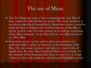 The use of Music
   The first thing one notices when comparing the four films I
    have analysed is that all four use music. The music however is
    not always introduced immediately. Sometimes music is used to
    mask the lack of dialog in the first few minutes of the film, it
    can be used to raise or create tension or to indicate something
    of the films sub-genre. A spy film will use very different music
    to a War film.
   Sometimes music can be used to draw our attention to a
    particular object, action or character at the beginning of the
    film. The way music is played and when it is used is also of
    significance. In some films I analysed there was no music for
    the majority of the beginning but when it comes it is at a high
    volume to attract the audiences attention and highlight a point.
 