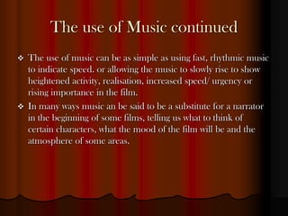 The use of Music continued
   The use of music can be as simple as using fast, rhythmic music
    to indicate speed. or allowing the music to slowly rise to show
    heightened activity, realisation, increased speed/ urgency or
    rising importance in the film.
   In many ways music an be said to be a substitute for a narrator
    in the beginning of some films, telling us what to think of
    certain characters, what the mood of the film will be and the
    atmosphere of some areas.
 