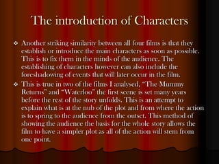The introduction of Characters
   Another striking similarity between all four films is that they
    establish or introduce the main characters as soon as possible.
    This is to fix them in the minds of the audience. The
    establishing of characters however can also include the
    foreshadowing of events that will later occur in the film.
   This is true in two of the films I analysed, “The Mummy
    Returns” and “Waterloo” the first scene is set many years
    before the rest of the story unfolds. This is an attempt to
    explain what is at the nub of the plot and from where the action
    is to spring to the audience from the outset. This method of
    showing the audience the basis for the whole story allows the
    film to have a simpler plot as all of the action will stem from
    one point.
 