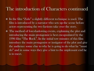 The introduction of Characters continued
   In the film “Zulu” a slightly different technique is used. The
    film is introduced by a narrator who sets up the scene before
    actors representing the two factions take over the story.
   The method of foreshadowing events, explaining the plot and
    introducing the main protagonist is best encapsulated by the
    1996 film “The Rock”. In the initial tow minutes of this film
    introduce the main protagonist or instigator of the plot and give
    the audience some clue to why he is going to do what he “must
    do” and in some ways they give a hint to the unpleasant end he
    is to meet.
 