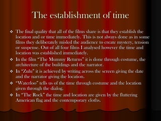 The establishment of time
   The final quality that all of the films share is that they establish the
    location and or time immediately. This is not always done as in some
    films they deliberately misled the audience to create mystery, tension
    or suspense. Out of all four films I analysed however the time and
    location was established immediately.
   In the film “The Mummy Returns” it is done through costume, the
    architecture of the buildings and the narrator.
   In “Zulu” it is achieved by writing across the screen giving the date
    and the narrator giving the location.
   “Waterloo” tells us of the time through costume and the location
    given through the dialog.
   In “The Rock” the time and location are given by the fluttering
    American flag and the contemporary cloths.
 