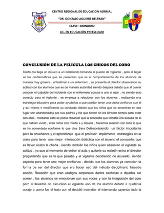 CENTRO REGIONAL DE EDUCACION NORMAL
“DR. GONZALO AGUIRRE BELTRAN”
CLAVE: 30DNL0002
LIC. EN EDUCACIÓN PREESCOLAR

CONCLUSIÓN DE LA PELÍCULA LOS CHICOS DEL CORO
Cierto día llega un músico a un internando tomando el puesto de vigilante , pero al llegar
ve las problemáticas que se presentan que es el comportamiento de los alumnos de
manera muy grosera , al lastimar a un enfermero , se presenta el director observando su
actitud con los alumnos que es de manera autoridad siendo déspota debido que al querer
conocer el culpable del incidente con el enfermero acausa a uno al azar , no siendo esto
correcto para el vigilante , se empieza a relacionar con los alumnos , realizando una
estrategia educativa para poder ayudarlos a que puedan tener una cierta confianza con el
y así mismo ir modificando su conducta debido que los niños que se encentran en ese
lugar son abandonados por sus padres y los que tienen no les ofrecen tiempo para estar
con ellos , mediante esto se podía observar que la conducta que tomaba era acausa de lo
que habían vivido , eran niños con miedo s y deseos , hacemos relación con todo lo que
se ha comentado conforme lo que dice Sara Delémontsiendo

un factor importante

para la enseñanza y el aprendizaje que el profesor implemente estrategias en la
clase para tener una mejor interacción didáctica con el alumno el conocerlo, que
es llevar acabo la charla , siendo también los niños quien observan al vigilante su
actitud , ya que al momento de entrar al aula y quitarle su maletín entra el director
preguntando que es lo que pasaba y el vigilante decidiendo no acusarlo, siendo
aspecto para tener una mejor confianza , debido que los alumnos ya conocían la
forma de ser del director que era hacer uso del método disciplinario llamado
acción. Reacción que eran castigos corporales darles cachetas o dejarlos sin
comer , los alumnos se emocionan con sus voces y con la integración del coro
pero al llevarlos de excursión el vigilante uno de los alumno debido a quetenía
coraje a como fue el trato con el decidió incendiar el internando cayendo toda la

 
