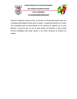 CENTRO REGIONAL DE EDUCACION NORMAL
“DR. GONZALO AGUIRRE BELTRAN”
CLAVE: 30DNL0002
LIC. EN EDUCACIÓN PREESCOLAR

culpa en el vigilante y siendo corrido , al ver esto un niño llamado pepiyo quiso que
lo adoptara llevándoselo siendo ahora su padre , el papel del docente es un factor
muy importante para el conocimiento de los alumnos el vigilante es un gran
ejemplo a causa de que no era un gran músico no teniendo un gran puesto
formulo estrategias para poder ayudar a sus niños, poniendo en práctica los
valores.

 