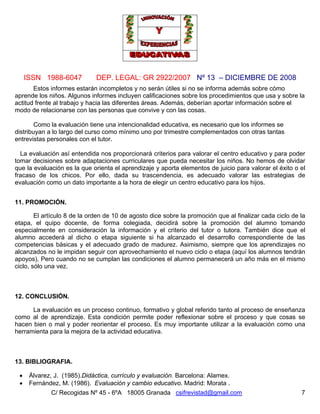 Nº 13 – DICIEMBRE DE 2008
C/ Recogidas Nº 45 - 6ºA 18005 Granada csifrevistad@gmail.com
ISSN 1988-6047 DEP. LEGAL: GR 2922/2007
7
Estos informes estarán incompletos y no serán útiles si no se informa además sobre cómo
aprende los niños. Algunos informes incluyen calificaciones sobre los procedimientos que usa y sobre la
actitud frente al trabajo y hacia las diferentes áreas. Además, deberían aportar información sobre el
modo de relacionarse con las personas que convive y con las cosas.
Como la evaluación tiene una intencionalidad educativa, es necesario que los informes se
distribuyan a lo largo del curso como mínimo uno por trimestre complementados con otras tantas
entrevistas personales con el tutor.
La evaluación así entendida nos proporcionará criterios para valorar el centro educativo y para poder
tomar decisiones sobre adaptaciones curriculares que pueda necesitar los niños. No hemos de olvidar
que la evaluación es la que orienta el aprendizaje y aporta elementos de juicio para valorar el éxito o el
fracaso de los chicos. Por ello, dada su trascendencia, es adecuado valorar las estrategias de
evaluación como un dato importante a la hora de elegir un centro educativo para los hijos.
11. PROMOCIÓN.
El artículo 8 de la orden de 10 de agosto dice sobre la promoción que al finalizar cada ciclo de la
etapa, el quipo docente, de forma colegiada, decidirá sobre la promoción del alumno tomando
especialmente en consideración la información y el criterio del tutor o tutora. También dice que el
alumno accederá al dicho o etapa siguiente si ha alcanzado el desarrollo correspondiente de las
competencias básicas y el adecuado grado de madurez. Asimismo, siempre que los aprendizajes no
alcanzados no le impidan seguir con aprovechamiento el nuevo ciclo o etapa (aquí los alumnos tendrán
apoyos). Pero cuando no se cumplan las condiciones el alumno permanecerá un año más en el mismo
ciclo, sólo una vez.
12. CONCLUSIÓN.
La evaluación es un proceso continuo, formativo y global referido tanto al proceso de enseñanza
como al de aprendizaje. Esta condición permite poder reflexionar sobre el proceso y que cosas se
hacen bien o mal y poder reorientar el proceso. Es muy importante utilizar a la evaluación como una
herramienta para la mejora de la actividad educativa.
13. BIBLIOGRAFIA.
• Álvarez, J. (1985).Didáctica, currículo y evaluación. Barcelona: Alamex.
• Fernández, M. (1986). Evaluación y cambio educativo. Madrid: Morata .
 