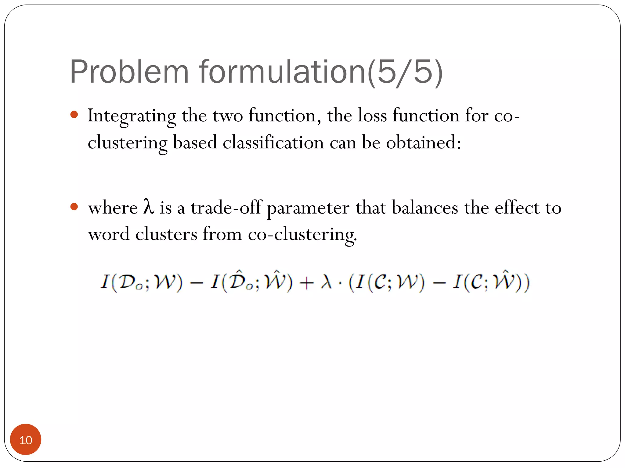 Problem formulation(5/5)
      Integrating the two function, the loss function for co-
       clustering based classification can be obtained:

      where λ is a trade-off parameter that balances the effect to
       word clusters from co-clustering.




10
 