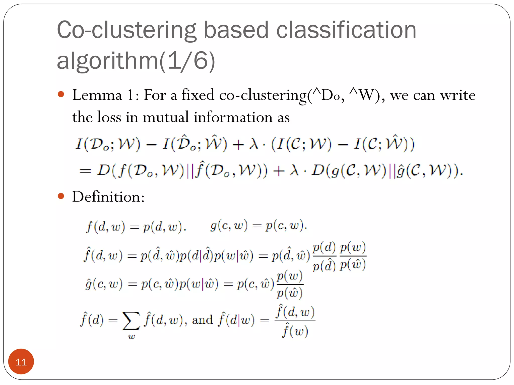 Co-clustering based classification
     algorithm(1/6)
      Lemma 1: For a fixed co-clustering(^Do, ^W), we can write
       the loss in mutual information as



      Definition:




11
 