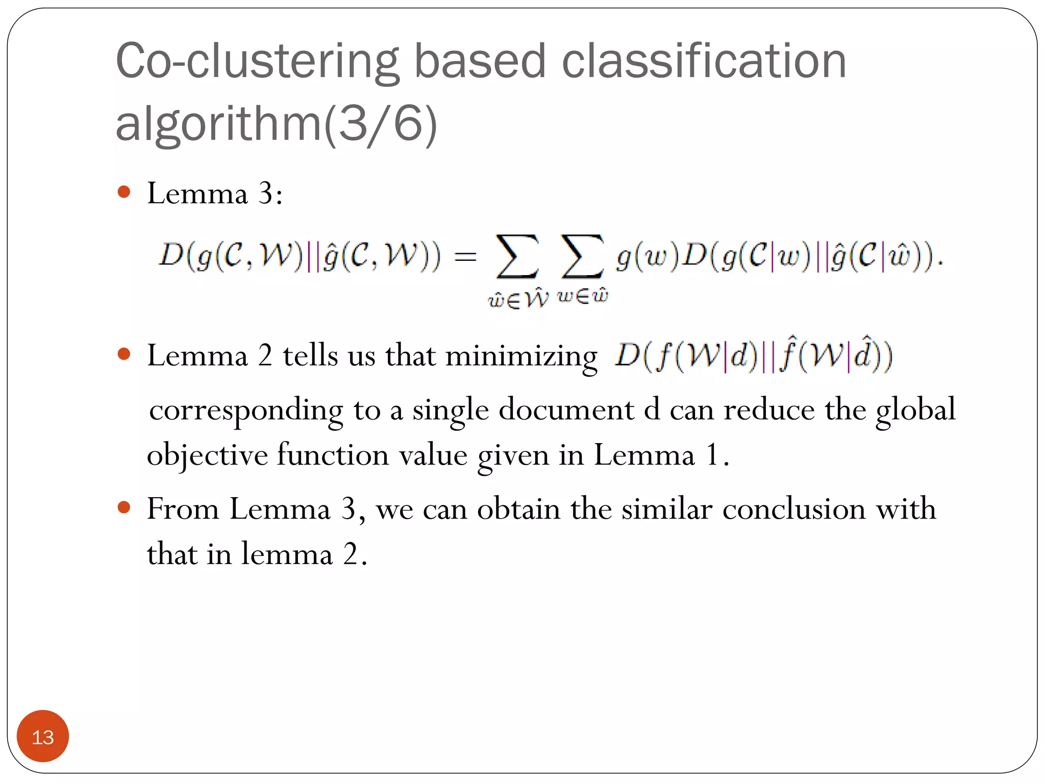 Co-clustering based classification
     algorithm(3/6)
      Lemma 3:




      Lemma 2 tells us that minimizing
       corresponding to a single document d can reduce the global
       objective function value given in Lemma 1.
      From Lemma 3, we can obtain the similar conclusion with
       that in lemma 2.



13
 