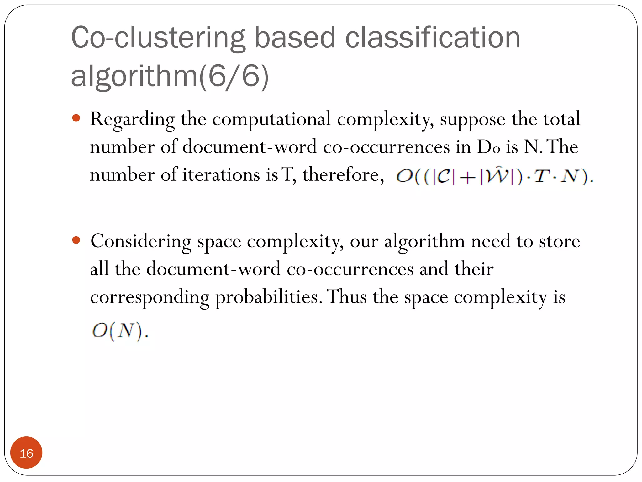 Co-clustering based classification
     algorithm(6/6)
      Regarding the computational complexity, suppose the total
       number of document-word co-occurrences in Do is N. The
       number of iterations is T, therefore,

      Considering space complexity, our algorithm need to store
       all the document-word co-occurrences and their
       corresponding probabilities. Thus the space complexity is




16
 