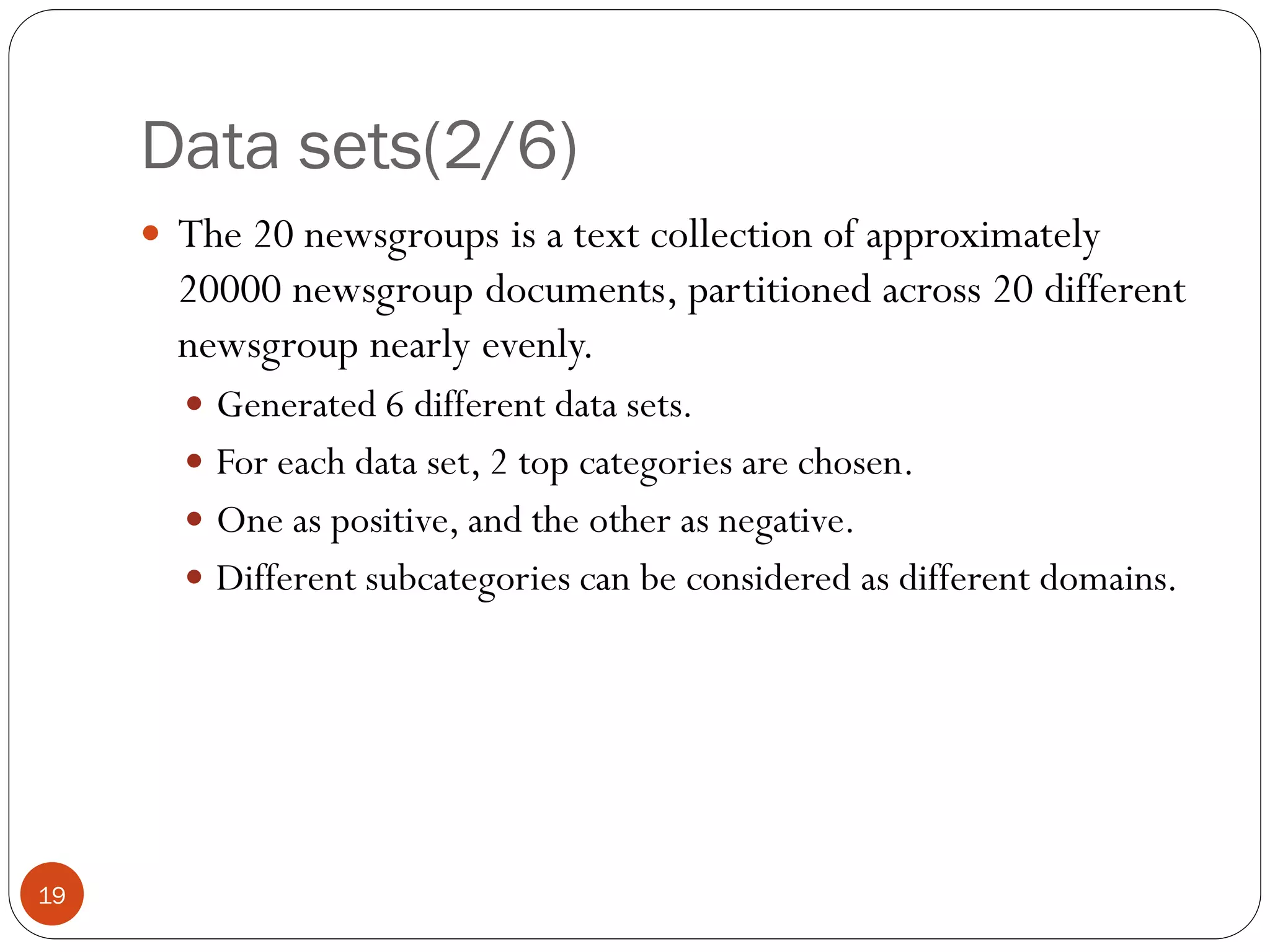 Data sets(2/6)
      The 20 newsgroups is a text collection of approximately
       20000 newsgroup documents, partitioned across 20 different
       newsgroup nearly evenly.
        Generated 6 different data sets.
        For each data set, 2 top categories are chosen.
        One as positive, and the other as negative.
        Different subcategories can be considered as different domains.




19
 