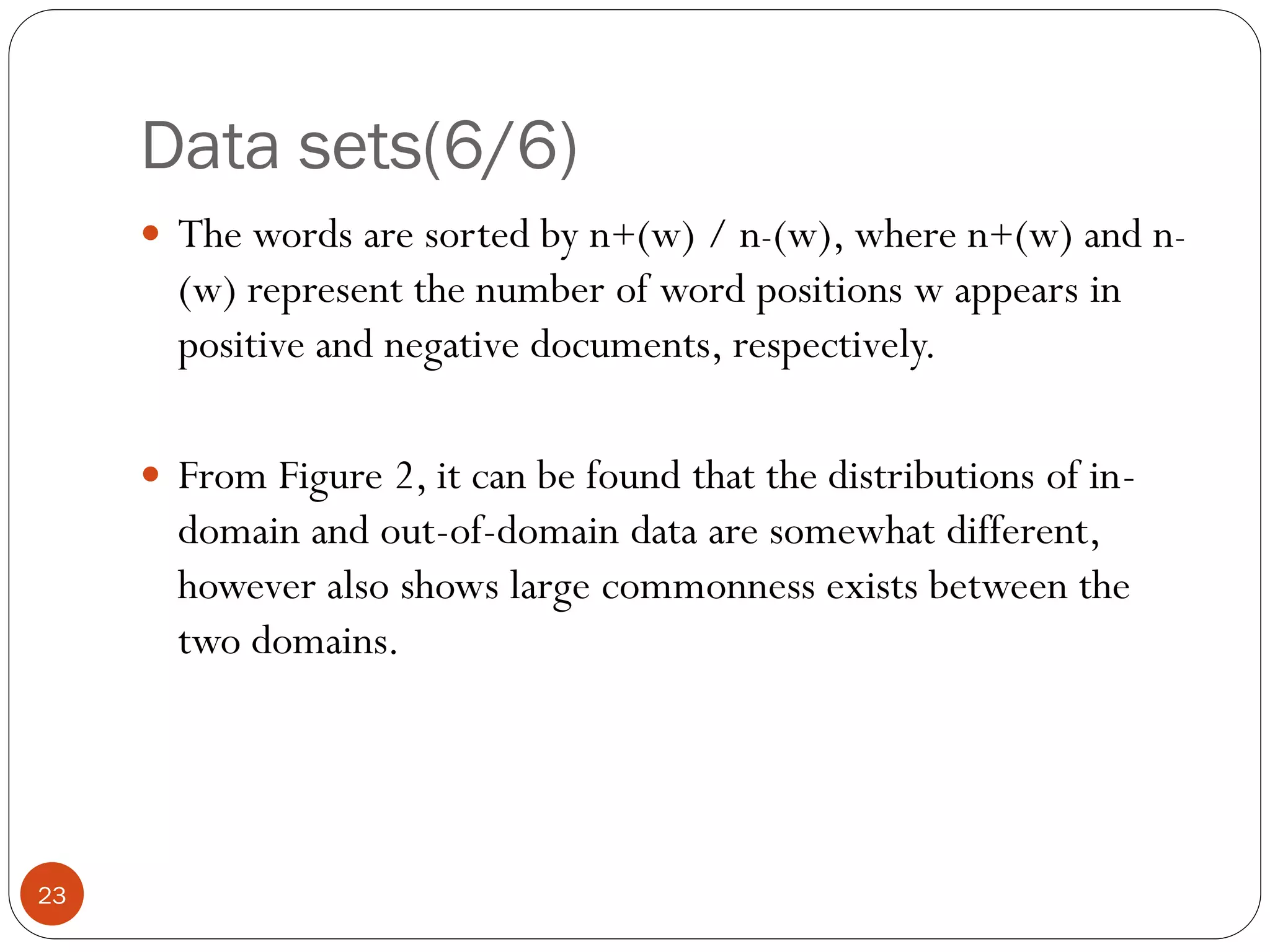 Data sets(6/6)
      The words are sorted by n+(w) / n-(w), where n+(w) and n-
       (w) represent the number of word positions w appears in
       positive and negative documents, respectively.

      From Figure 2, it can be found that the distributions of in-
       domain and out-of-domain data are somewhat different,
       however also shows large commonness exists between the
       two domains.




23
 