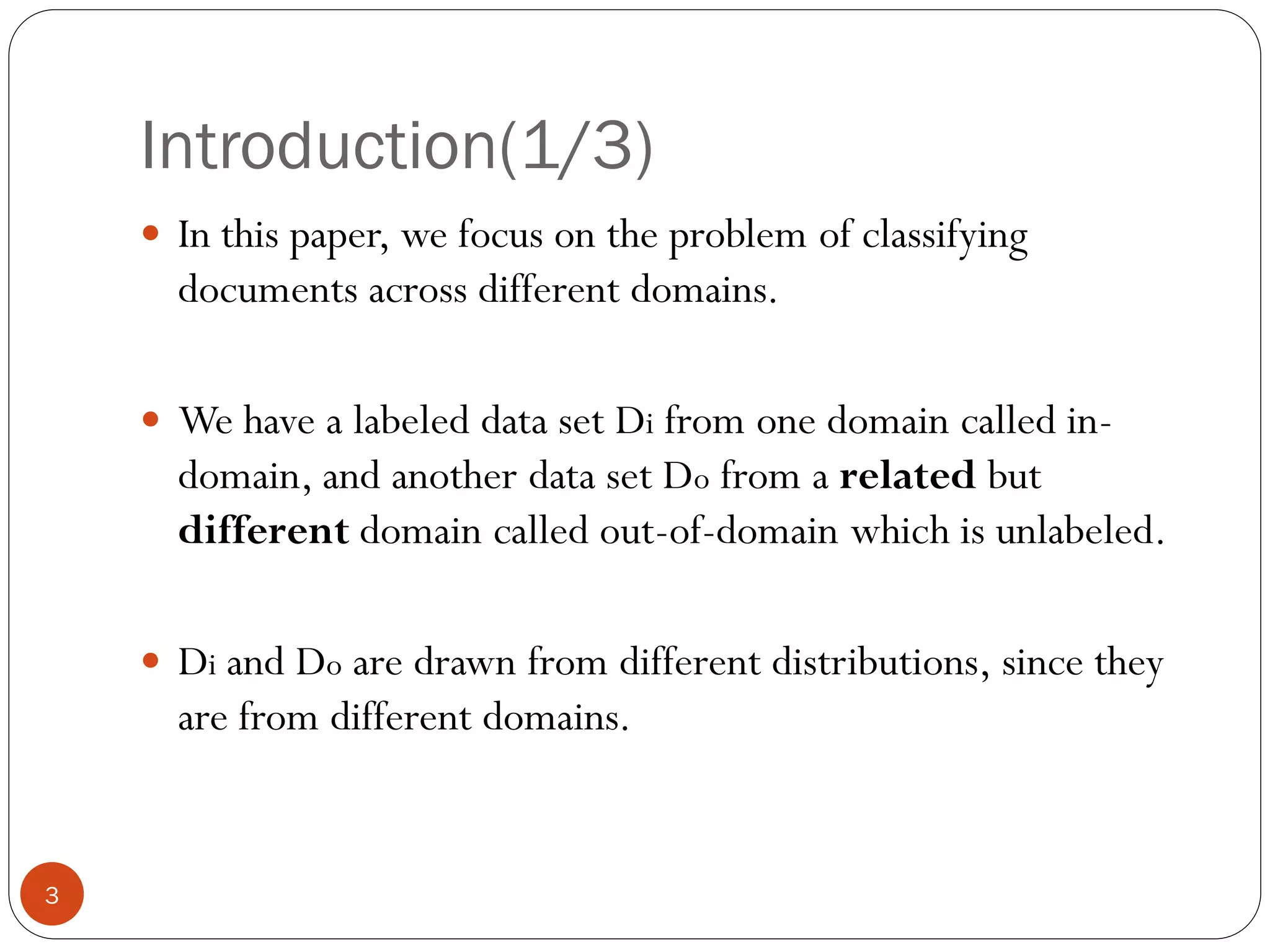 Introduction(1/3)
     In this paper, we focus on the problem of classifying
      documents across different domains.

     We have a labeled data set Di from one domain called in-
      domain, and another data set Do from a related but
      different domain called out-of-domain which is unlabeled.

     Di and Do are drawn from different distributions, since they
      are from different domains.


3
 