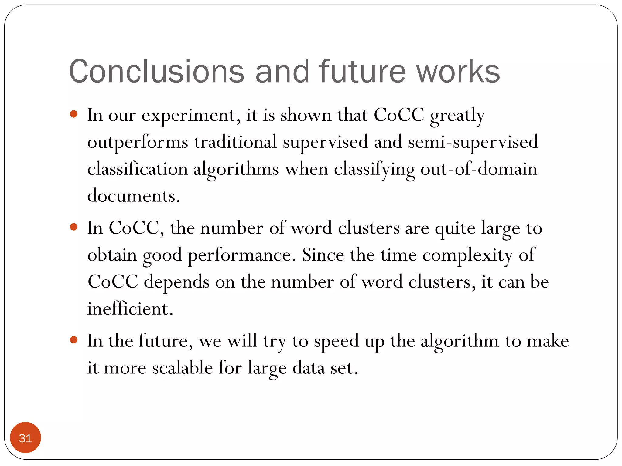 Conclusions and future works
      In our experiment, it is shown that CoCC greatly
       outperforms traditional supervised and semi-supervised
       classification algorithms when classifying out-of-domain
       documents.
      In CoCC, the number of word clusters are quite large to
       obtain good performance. Since the time complexity of
       CoCC depends on the number of word clusters, it can be
       inefficient.
      In the future, we will try to speed up the algorithm to make
       it more scalable for large data set.


31
 