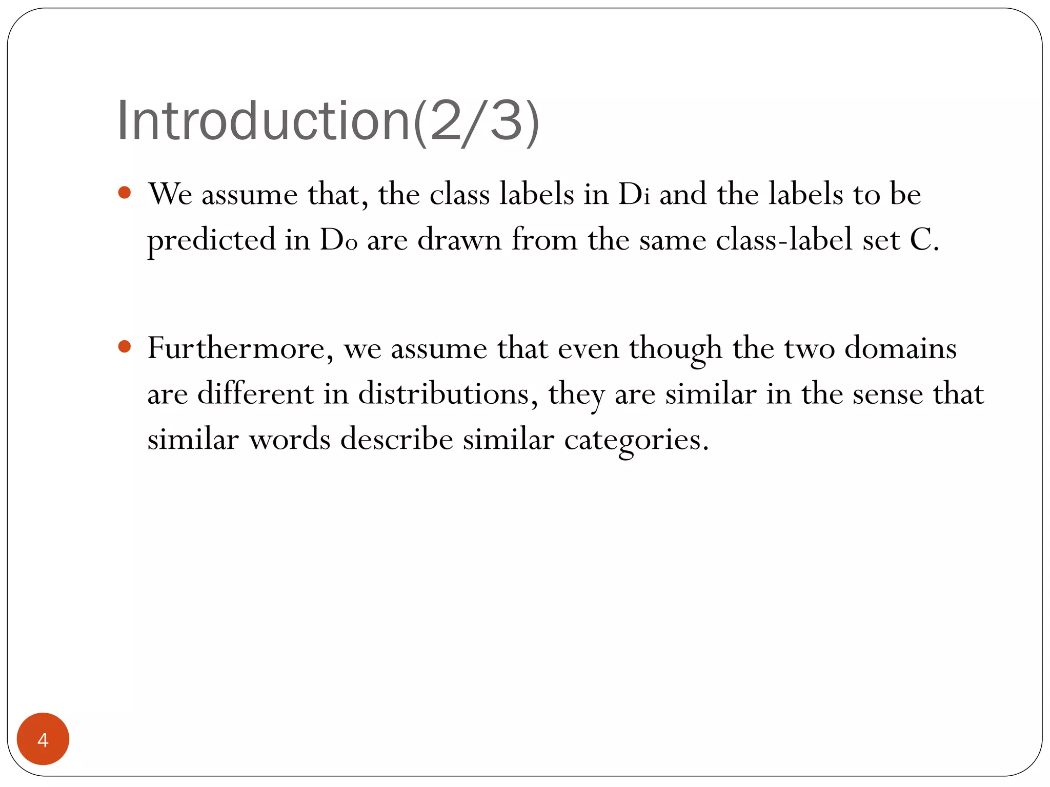 Introduction(2/3)
     We assume that, the class labels in Di and the labels to be
      predicted in Do are drawn from the same class-label set C.

     Furthermore, we assume that even though the two domains
      are different in distributions, they are similar in the sense that
      similar words describe similar categories.




4
 