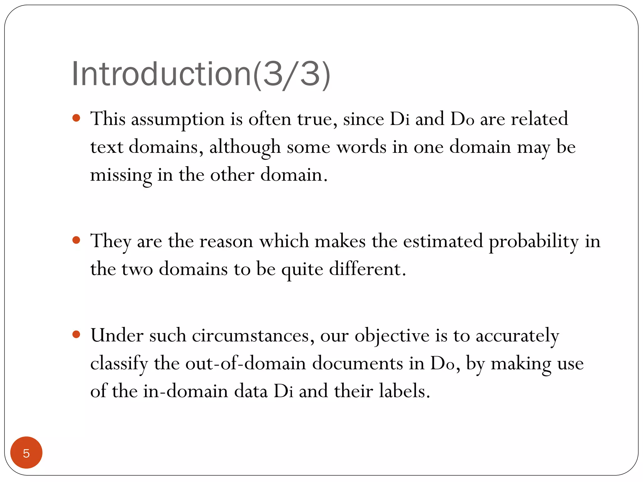 Introduction(3/3)
     This assumption is often true, since Di and Do are related
      text domains, although some words in one domain may be
      missing in the other domain.

     They are the reason which makes the estimated probability in
      the two domains to be quite different.

     Under such circumstances, our objective is to accurately
      classify the out-of-domain documents in Do, by making use
      of the in-domain data Di and their labels.

5
 
