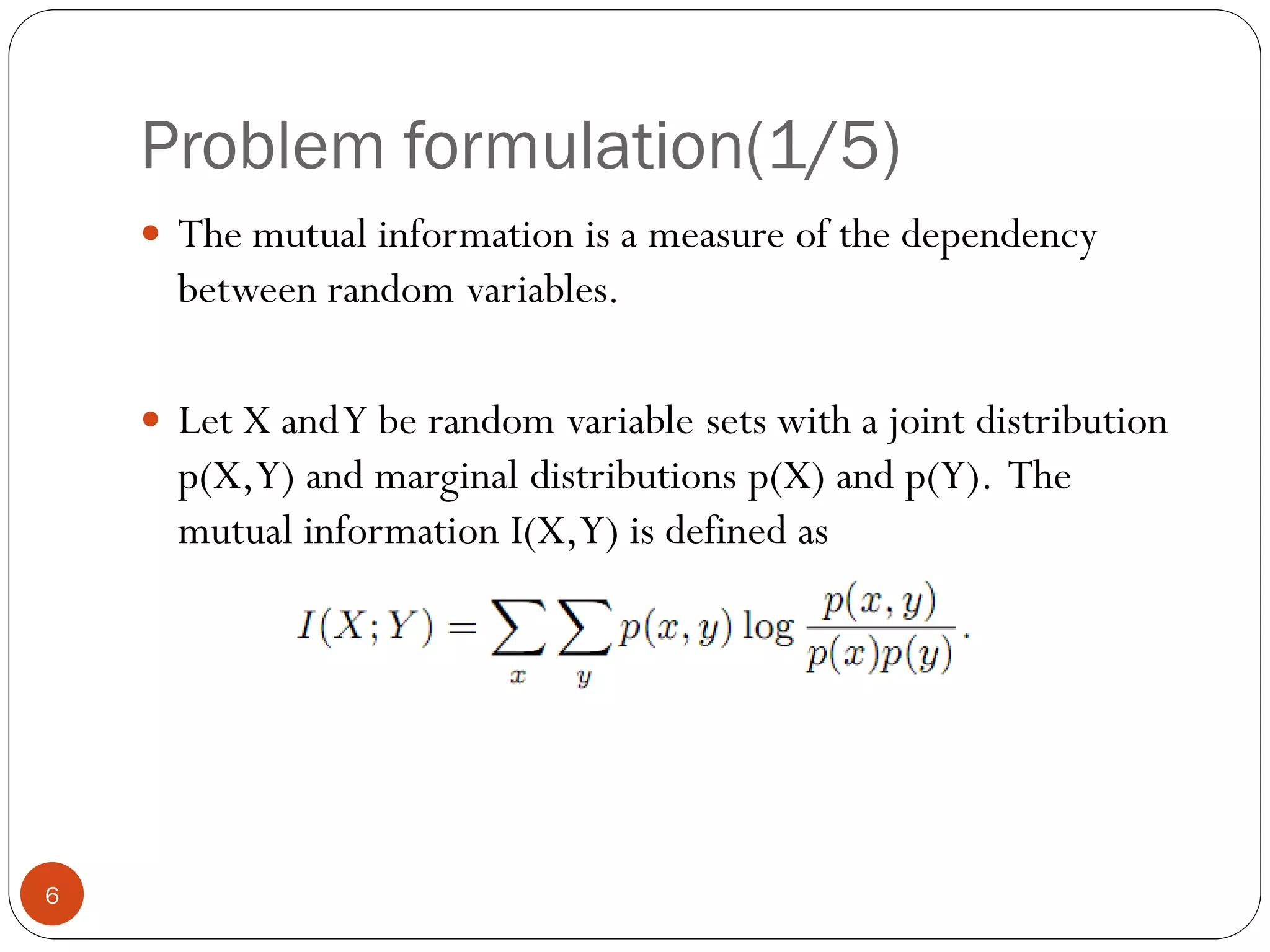 Problem formulation(1/5)
     The mutual information is a measure of the dependency
      between random variables.

     Let X and Y be random variable sets with a joint distribution
      p(X,Y) and marginal distributions p(X) and p(Y). The
      mutual information I(X,Y) is defined as




6
 