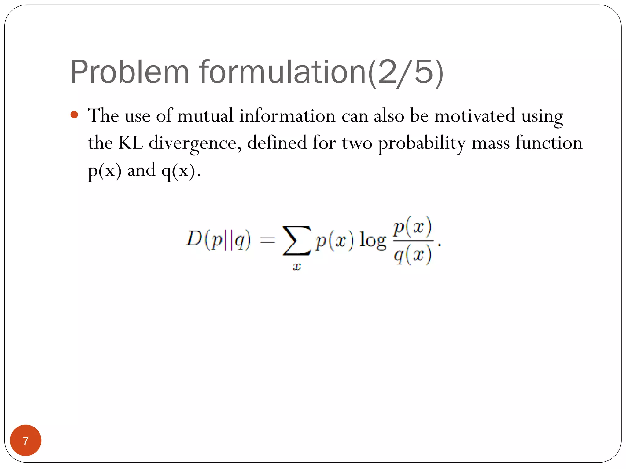 Problem formulation(2/5)
     The use of mutual information can also be motivated using
      the KL divergence, defined for two probability mass function
      p(x) and q(x).




7
 