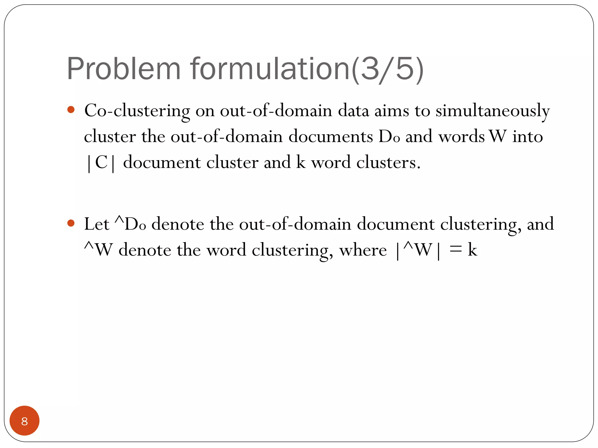 Problem formulation(3/5)
     Co-clustering on out-of-domain data aims to simultaneously
      cluster the out-of-domain documents Do and words W into
      |C| document cluster and k word clusters.

     Let ^Do denote the out-of-domain document clustering, and
      ^W denote the word clustering, where |^W| = k




8
 