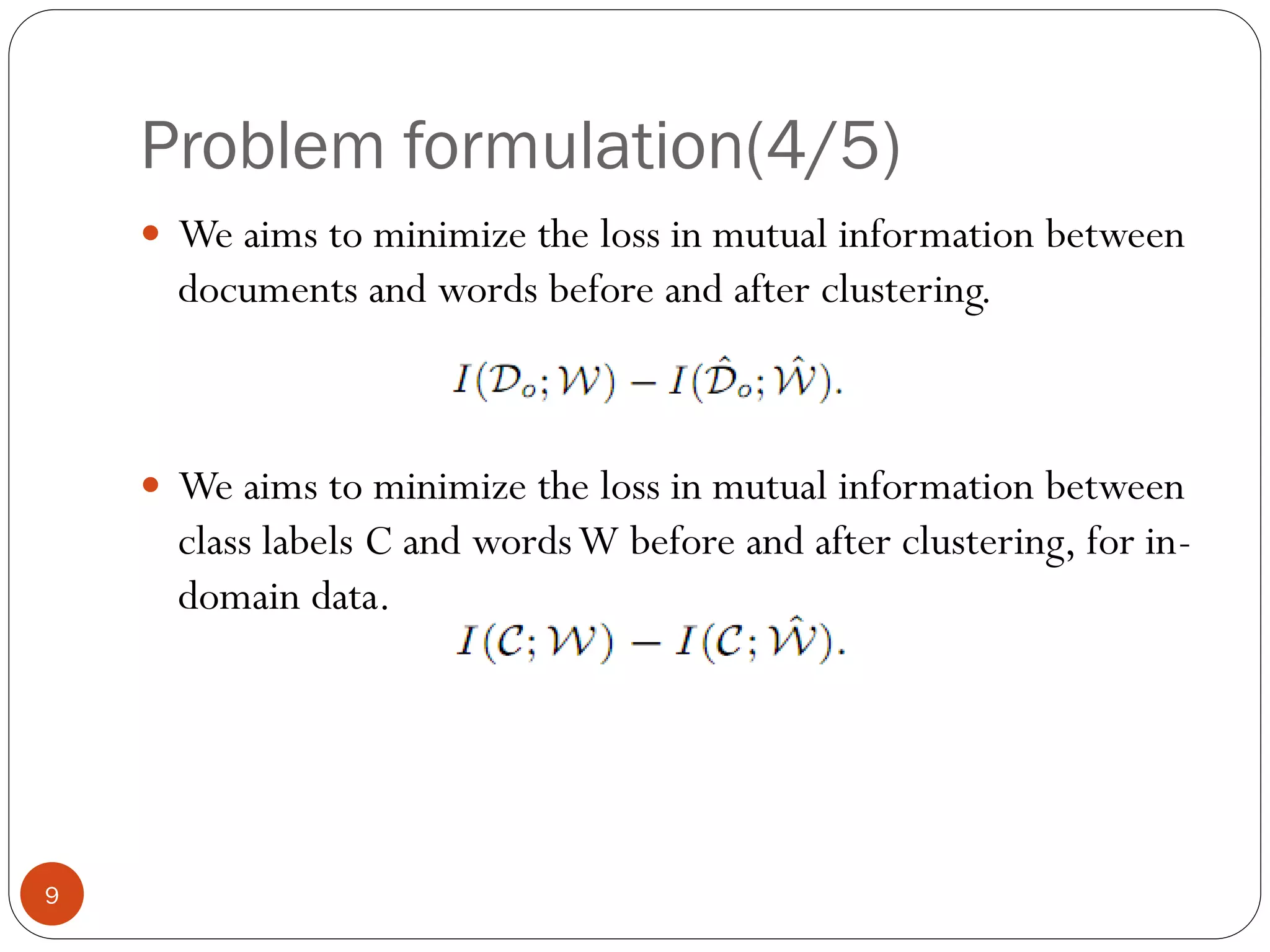 Problem formulation(4/5)
     We aims to minimize the loss in mutual information between
      documents and words before and after clustering.



     We aims to minimize the loss in mutual information between
      class labels C and words W before and after clustering, for in-
      domain data.




9
 