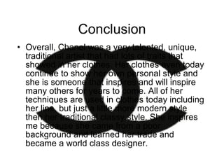 Conclusion Overall, Chanel was a very talented, unique, traditional artist that had lots of traits that showed in her clothes. Her clothes even today continue to show her own personal style and she is someone that inspires and will inspire many others for years to come. All of her techniques are used in clothes today including her line, but just a little more modern style then her traditional classy style. She inspires me because she came from a poor background and learned her trade and became a world class designer. 