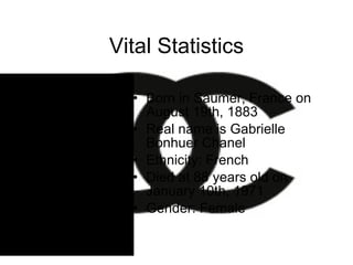 Vital Statistics Born in Saumer, France on August 19th, 1883 Real name is Gabrielle Bonhuer Chanel Ethnicity: French Died at 88 years old on January 10th, 1971 Gender: Female 