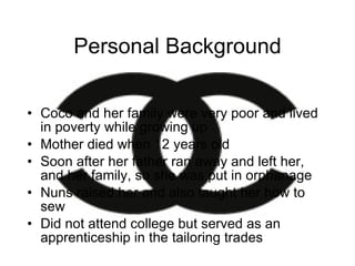 Personal Background Coco and her family were very poor and lived  in poverty while growing up Mother died when 12 years old Soon after her father ran away and left her, and her family, so she was put in orphanage Nuns raised her and also taught her how to sew Did not attend college but served as an apprenticeship in the tailoring trades 