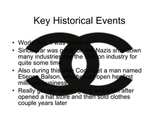 Key Historical Events World War 1 was going on  Since war was going on the Nazis shut down many industries like the fashion industry for quite some time Also during this time Coco met a man named Etienne Balson, who helped open her first millinery business.  Really got her career going and soon after opened a hat store and then sold clothes couple years later 
