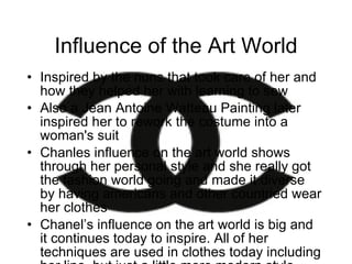 Influence of the Art World Inspired by the nuns that took care of her and how they helped her with learning to sew Also a Jean Antoine Watteau Painting later inspired her to rework the costume into a woman's suit  Chanles influence on the art world shows through her personal style and she really got the fashion world going and made it diverse by having americans and other countried wear her clothes Chanel’s influence on the art world is big and it continues today to inspire. All of her techniques are used in clothes today including her line, but just a little more modern style then her traditional classy style. 
