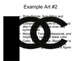 Example Art #2 Style-Simple, form fitting and traditional Composition-Texture of fabric and also how hem-line is even and symmetrical Mood and Tone- Professional, and maybe sad cause of black color  Color, light, shadow- Black color is common of Chanel and color is complimenting to shape and figure 