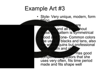Example Art #3 Style- Very unique, modern, form fitting Composition- Colors are balanced and all throughout dress the pattern is symmetrical Mood and Tone- Common colors she uses of blacks and tans, also fun with sequins but professional with pattern and style Color, light, shadow- Has good complimenting colors that she uses very often, fits time period made and fits shape well 