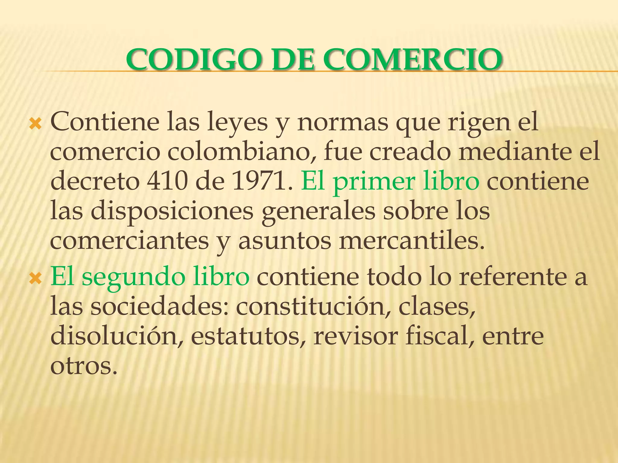 CODIGO DE COMERCIOContiene las leyes y normas que rigen el comercio colombiano, fue creado mediante el decreto 410 de 1971. El primer libro contiene las disposiciones generales sobre los comerciantes y asuntos mercantiles.El segundo libro contiene todo lo referente a las sociedades: constitución, clases, disolución, estatutos, revisor fiscal, entre otros.