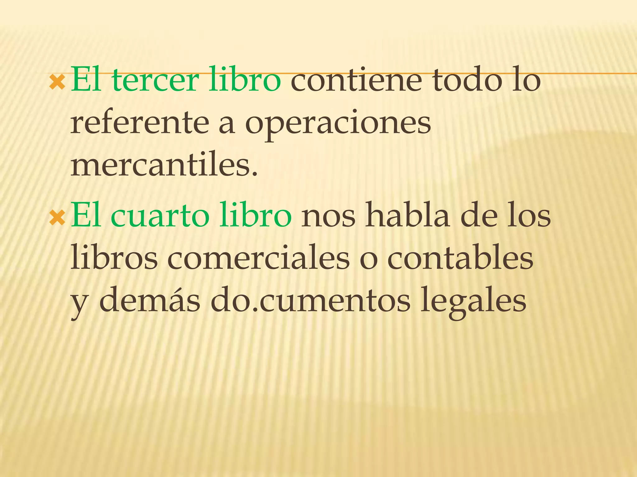 El tercer libro contiene todo lo referente a operaciones mercantiles.El cuarto libro nos habla de los libros comerciales o contables y demás do.cumentoslegales